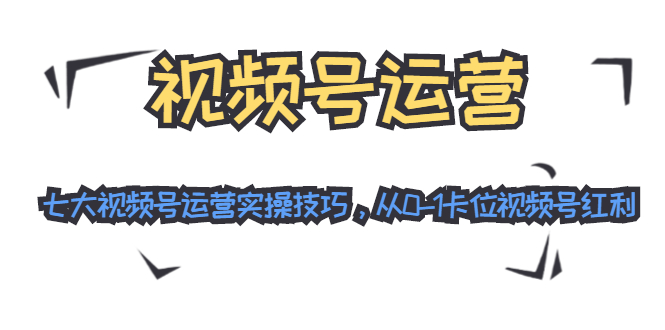 视频号运营：七大视频号运营实操技巧，从0-1卡位视频号红利-火山资源库