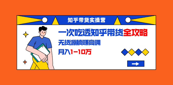 知乎带货实操营：一次吃透知乎带货全攻略 无货源躺赚高佣，月入1-10万-火山资源库