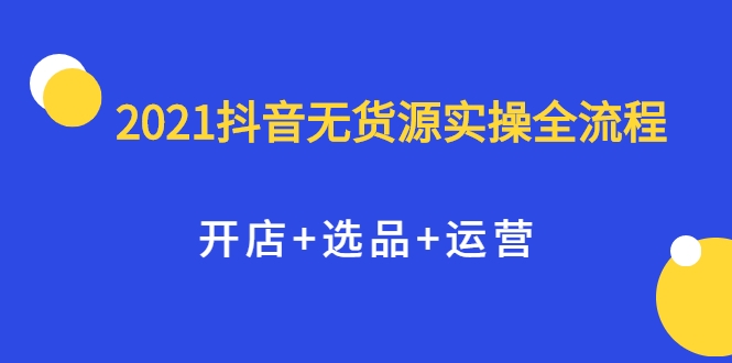 2021抖音无货源实操全流程，开店+选品+运营，全职兼职都可操作-火山资源库