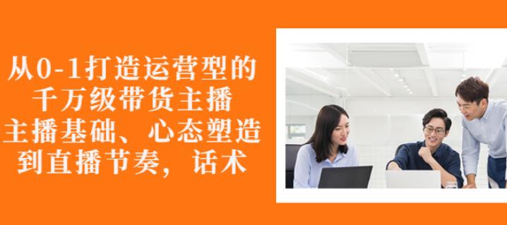 从0-1打造运营型的带货主播：主播基础、心态塑造，能力培养到直播节奏，话术进行全面讲-火山资源库