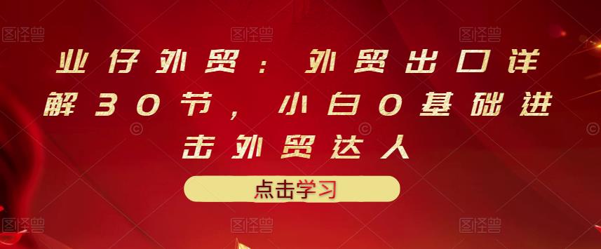业仔外贸：外贸出口详解30节，小白0基础进击外贸达人 价值666元-火山资源库