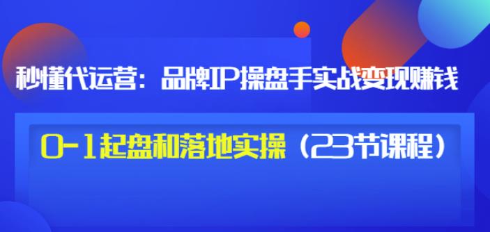 秒懂代运营：品牌IP操盘手实战赚钱，0-1起盘和落地实操（23节课程）价值199-火山资源库