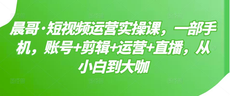 晨哥·短视频运营实操课，一部手机，账号+剪辑+运营+直播，从小白到大咖-火山资源库