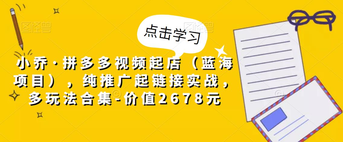 小乔·拼多多视频起店（蓝海项目），纯推广起链接实战，多玩法合集-价值2678元-火山资源库