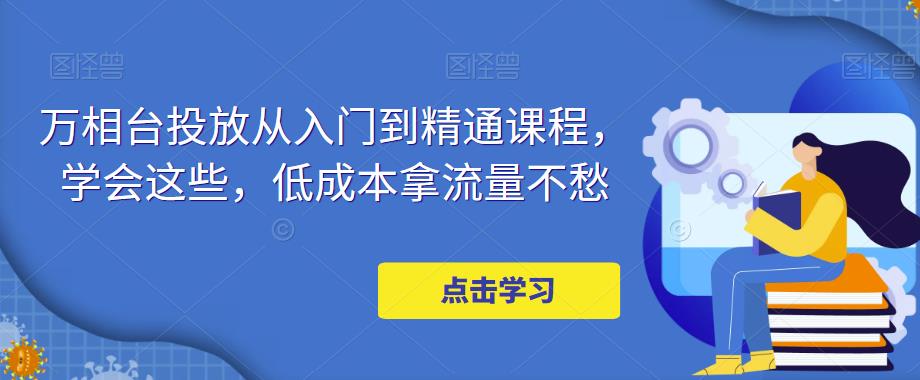 万相台投放从入门到精通课程，学会这些，低成本拿流量不愁-火山资源库