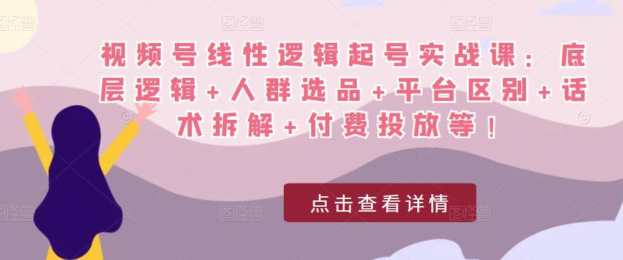 视频号线性逻辑起号实战课：底层逻辑+人群选品+平台区别+话术拆解+付费投放等！-火山资源库