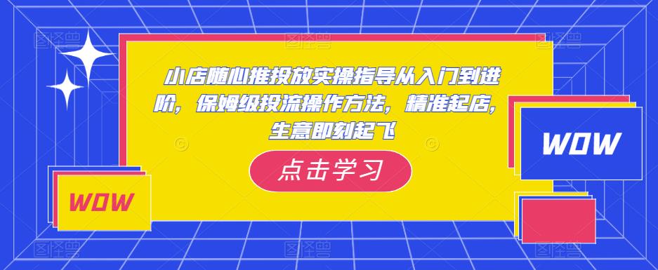 小店随心推投放实操指导从入门到进阶，保姆级投流操作方法，精准起店，生意即刻起飞-火山资源库