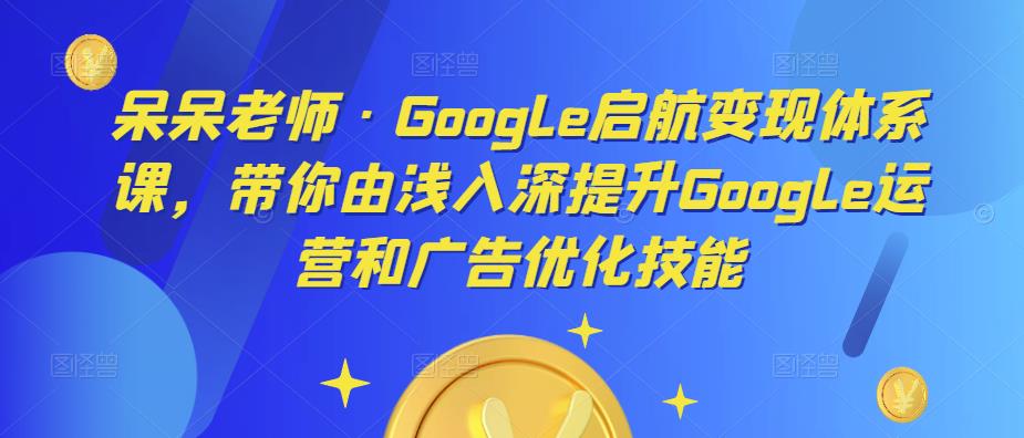 呆呆老师·Google启航变现体系课，带你由浅入深提升Google运营和广告优化技能-火山资源库