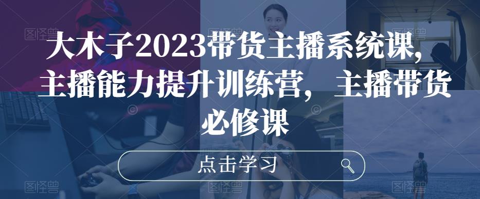 大木子2023带货主播系统课，主播能力提升训练营，主播带货必修课-火山资源库