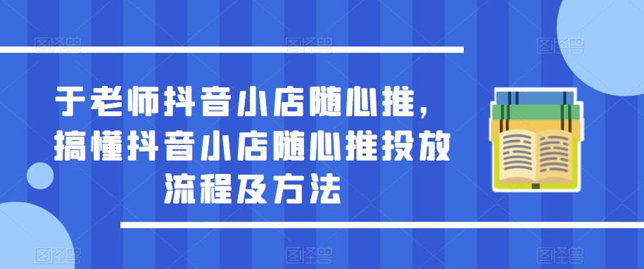 于老师抖音小店随心推，搞懂抖音小店随心推投放流程及方法-火山资源库