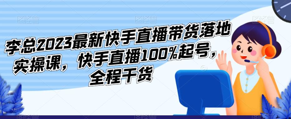 李总2023最新快手直播带货落地实操课，快手直播100%起号，全程干货-火山资源库