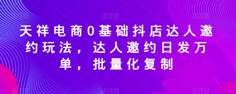 天祥电商0基础抖店达人邀约玩法，达人邀约日发万单，批量化复制-火山资源库