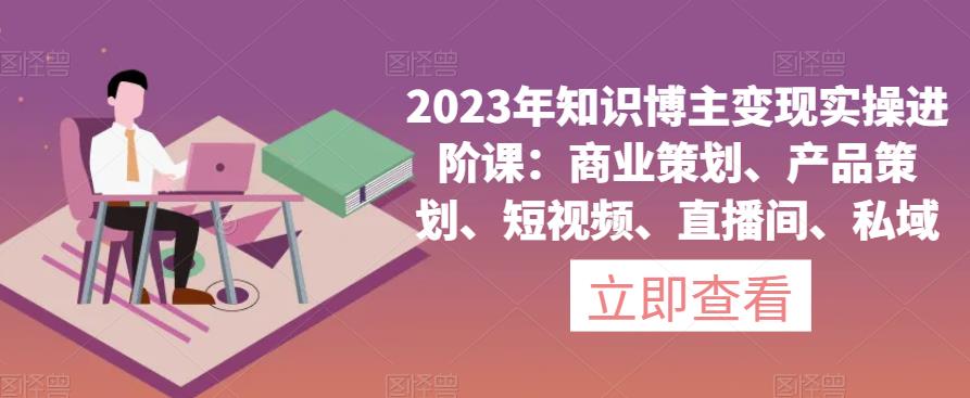 2023年知识博主变现实操进阶课：商业策划、产品策划、短视频、直播间、私域-火山资源库