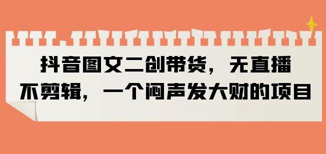 抖音图文二创带货，无直播，不剪辑，一个闷声发大财的项目【揭秘】-火山资源库