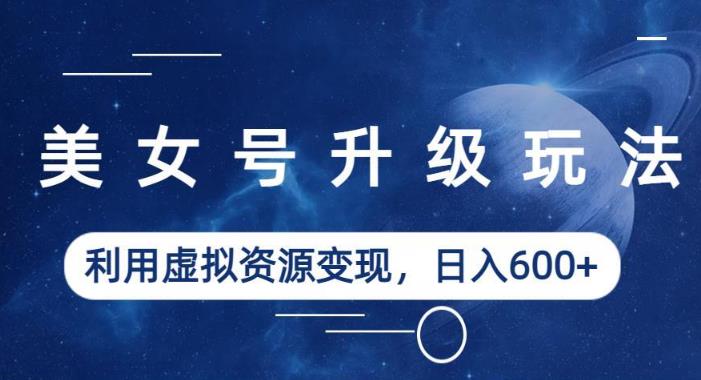 美女号升级玩法，利用虚拟资源变现，日入600+（教程+素材）【揭秘】-火山资源库