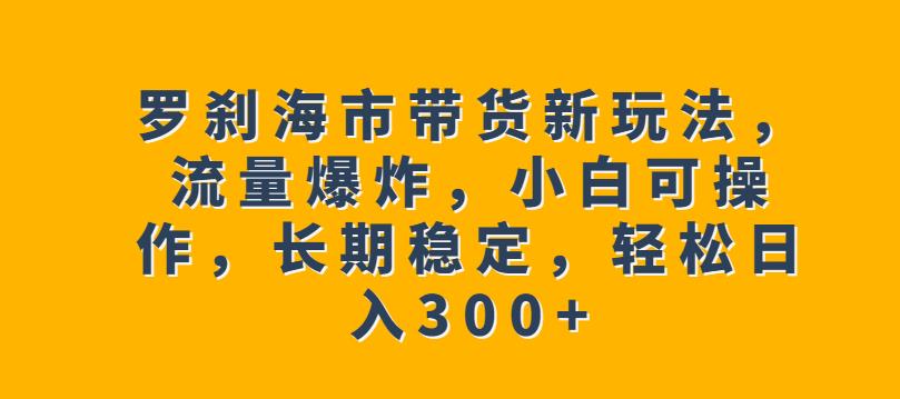 罗刹海市带货新玩法，流量爆炸，小白可操作，长期稳定，轻松日入300+【揭秘】-火山资源库