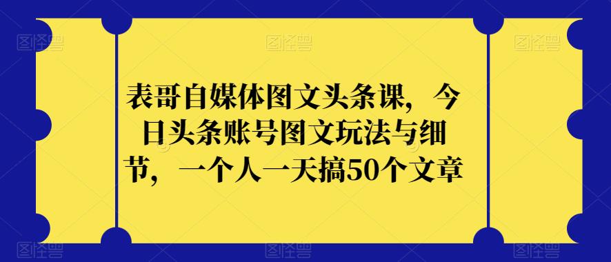 表哥自媒体图文头条课，今日头条账号图文玩法与细节，一个人一天搞50个文章-火山资源库