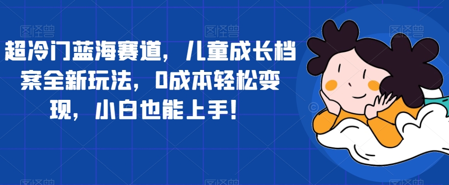 超冷门蓝海赛道，儿童成长档案全新玩法，0成本轻松变现，小白也能上手【揭秘】-火山资源库