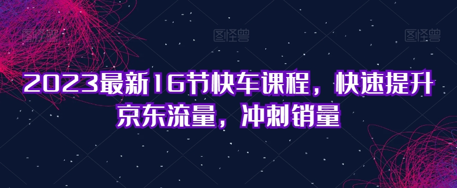2023最新16节快车课程，快速提升京东流量，冲刺销量-火山资源库