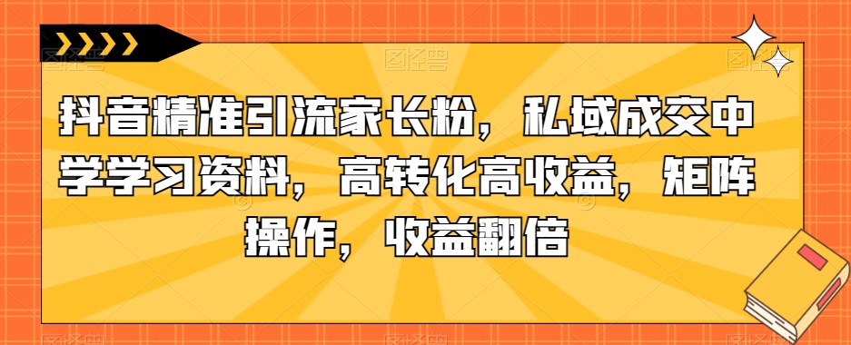 抖音精准引流家长粉，私域成交中学学习资料，高转化高收益，矩阵操作，收益翻倍【揭秘】-火山资源库