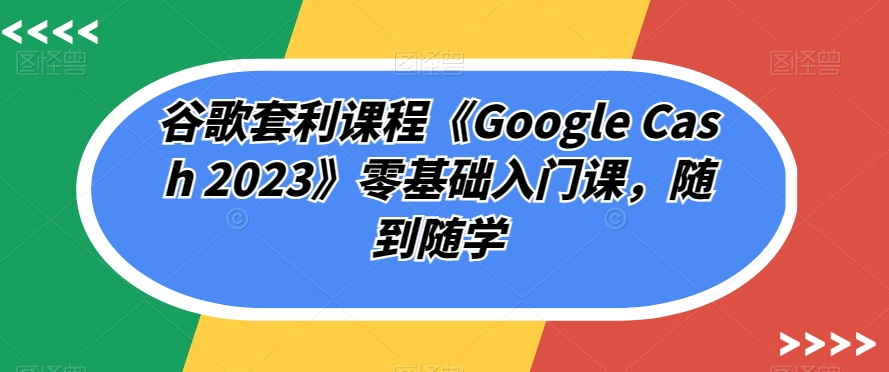 谷歌套利课程《Google Cash 2023》零基础入门课，随到随学-火山资源库