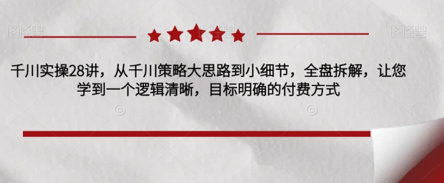 千川实操28讲，从千川策略大思路到小细节，全盘拆解，让您学到一个逻辑清晰，目标明确的付费方式-火山资源库