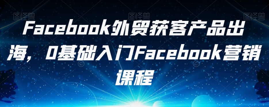 Facebook外贸获客产品出海，0基础入门Facebook营销课程-火山资源库