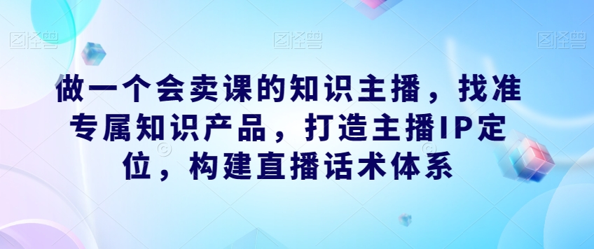 做一个会卖课的知识主播，找准专属知识产品，打造主播IP定位，构建直播话术体系-火山资源库