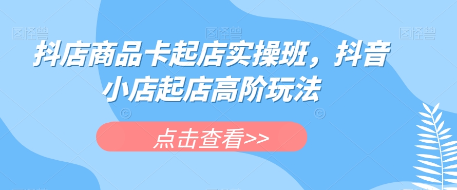 抖店商品卡起店实操班，抖音小店起店高阶玩法-火山资源库