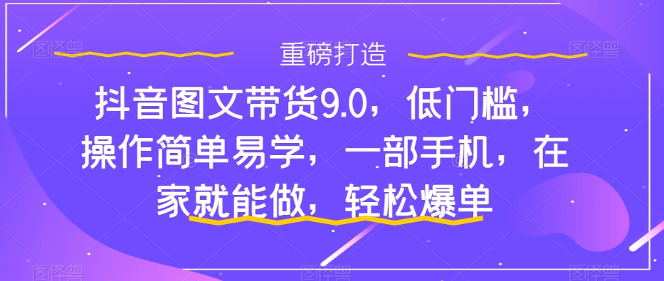 抖音图文带货9.0，低门槛，操作简单易学，一部手机，在家就能做，轻松爆单-火山资源库