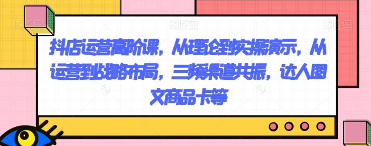 抖店运营高阶课，从理论到实操演示，从运营到战略布局，三频渠道共振，达人图文商品卡等-火山资源库