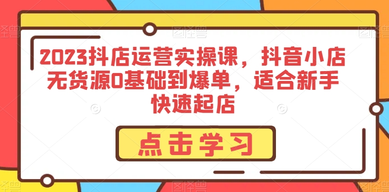 2023抖店运营实操课，抖音小店无货源0基础到爆单，适合新手快速起店-火山资源库
