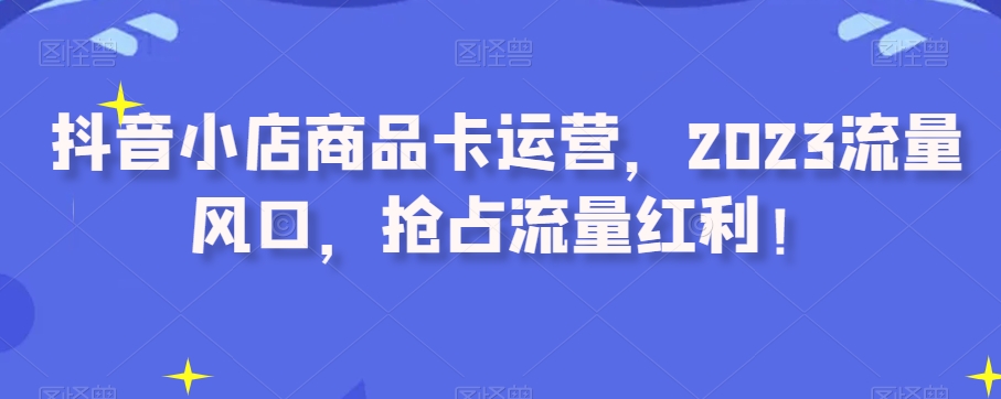 抖音小店商品卡运营，2023流量风口，抢占流量红利！-火山资源库