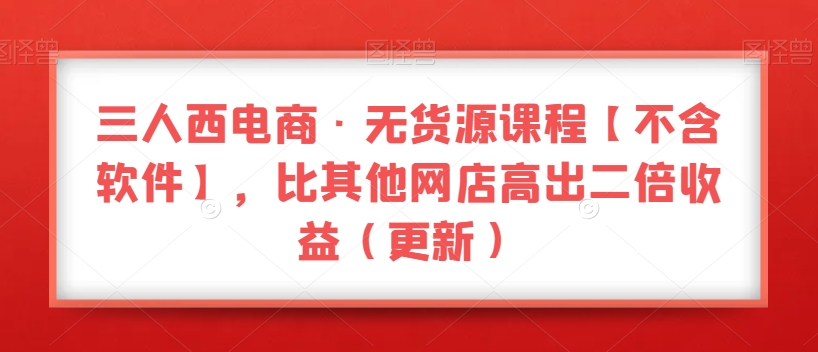 三人西电商·无货源课程【不含软件】，比其他网店高出二倍收益（更新）-火山资源库