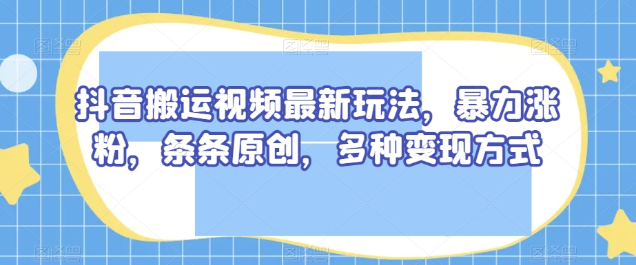 抖音搬运视频最新玩法，暴力涨粉，条条原创，多种变现方式【揭秘】-火山资源库