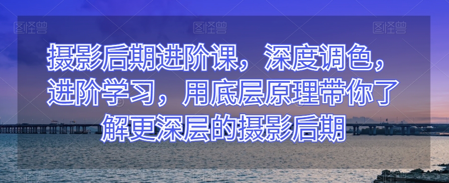 摄影后期进阶课，深度调色，进阶学习，用底层原理带你了解更深层的摄影后期-火山资源库
