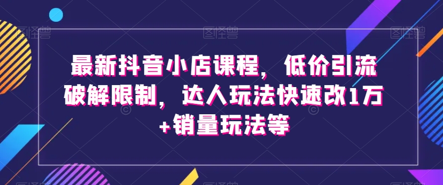 最新抖音小店课程，低价引流破解限制，达人玩法快速改1万+销量玩法等-火山资源库
