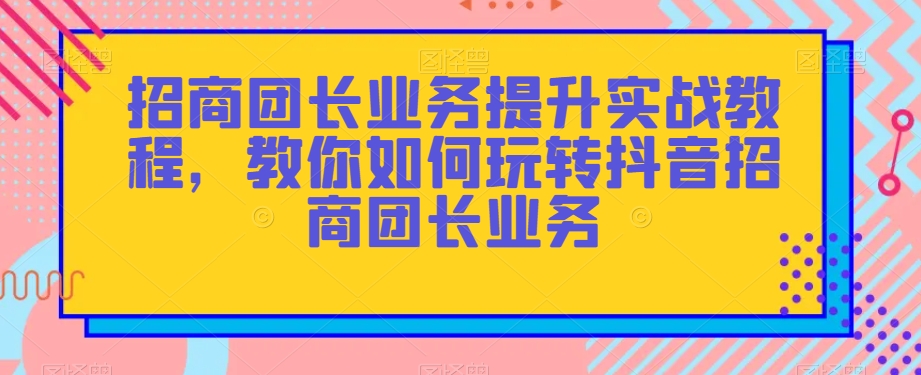 招商团长业务提升实战教程，教你如何玩转抖音招商团长业务-火山资源库