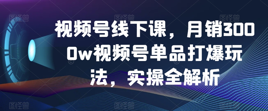 视频号线下课，月销3000w视频号单品打爆玩法，实操全解析-火山资源库