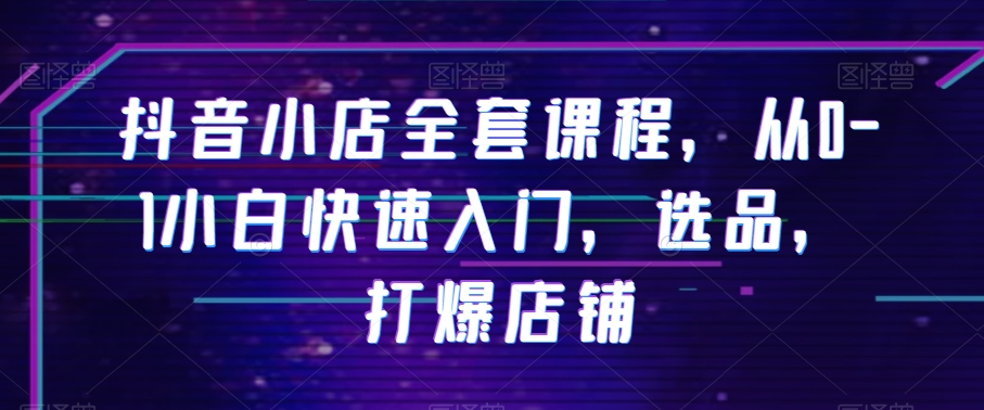 抖音小店全套课程，从0-1小白快速入门，选品，打爆店铺-火山资源库