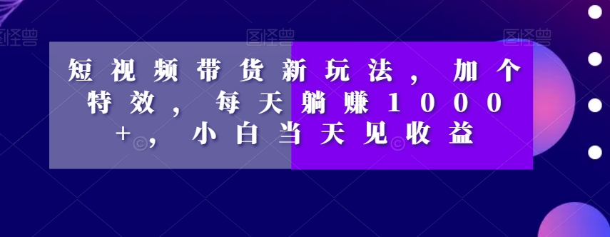 短视频带货新玩法，加个特效，每天躺赚1000+，小白当天见收益【揭秘】-火山资源库