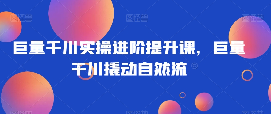 巨量千川实操进阶提升课，巨量干川撬动自然流-火山资源库