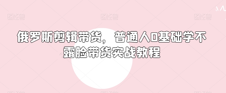 俄罗斯产品剪辑带货，普通人0基础学不露脸带货实战教程-火山资源库