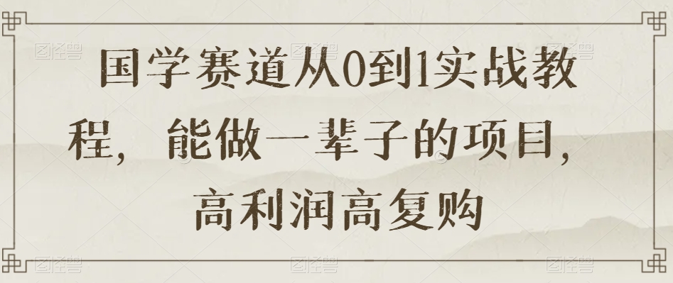 国学赛道从0到1实战教程，能做一辈子的项目，高利润高复购-火山资源库