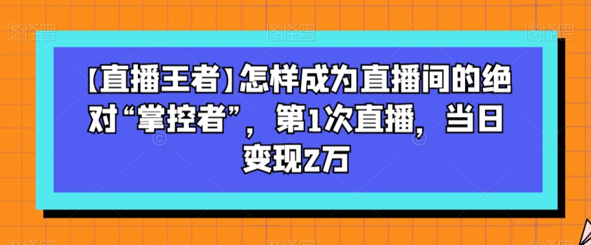 【直播王者】怎样成为直播间的绝对“掌控者”，第1次直播，当日变现2万-火山资源库