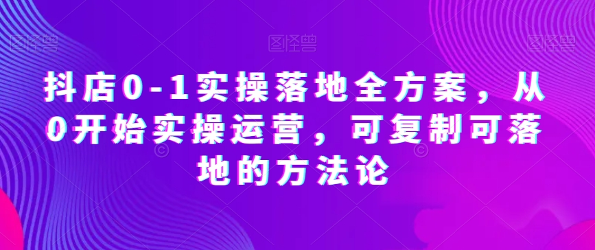 抖店0-1实操落地全方案，从0开始实操运营，可复制可落地的方法论-火山资源库