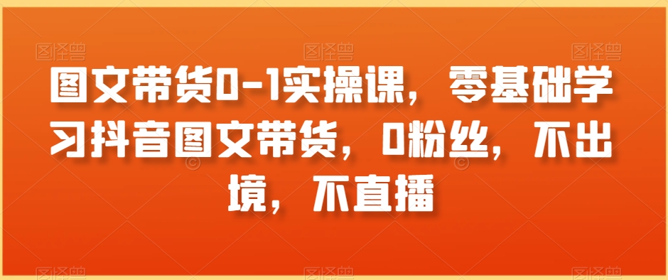 图文带货0-1实操课，零基础学习抖音图文带货，0粉丝，不出境，不直播-火山资源库