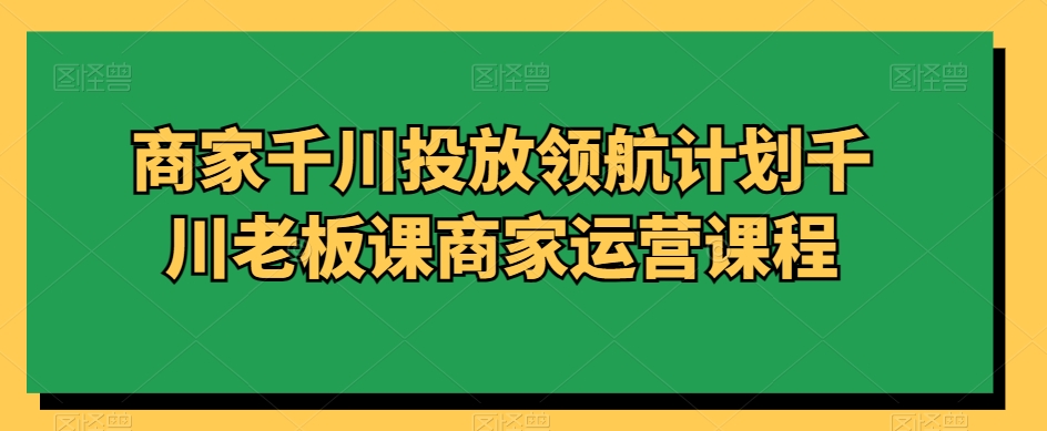 商家千川投放领航计划千川老板课商家运营课程-火山资源库