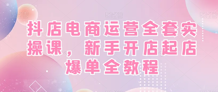 抖店电商运营全套实操课，新手开店起店爆单全教程-火山资源库