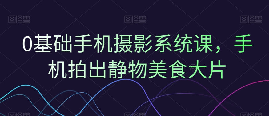 0基础手机摄影系统课，手机拍出静物美食大片-火山资源库